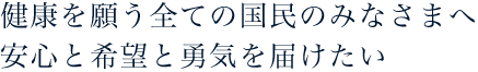 健康を願う全ての国民のみなさまへ安心と希望と勇気を届けたい